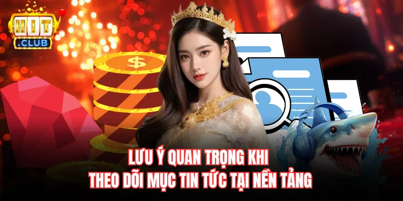 Lưu ý quan trọng khi theo dõi mục tin tức tại nền tảng